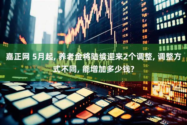 嘉正网 5月起, 养老金将陆续迎来2个调整, 调整方式不同, 能增加多少钱?