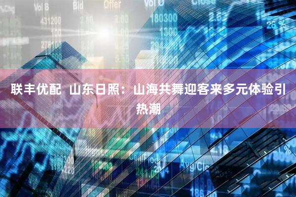 联丰优配  山东日照：山海共舞迎客来多元体验引热潮