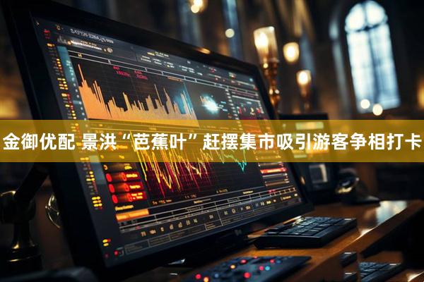 金御优配 景洪“芭蕉叶”赶摆集市吸引游客争相打卡