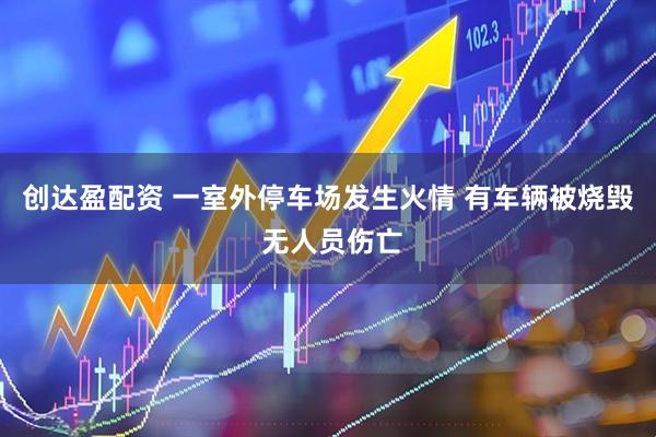 创达盈配资 一室外停车场发生火情 有车辆被烧毁 无人员伤亡