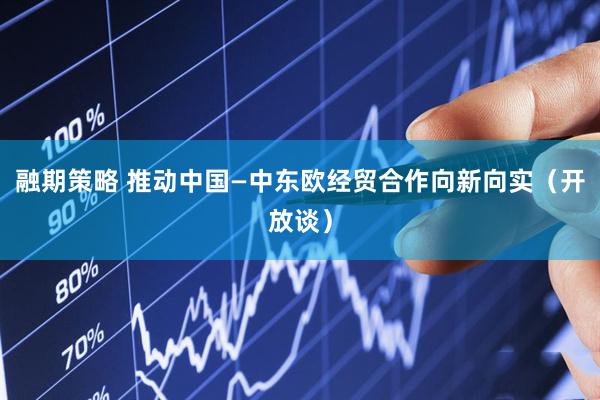 融期策略 推动中国—中东欧经贸合作向新向实（开放谈）