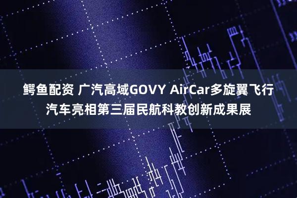 鳄鱼配资 广汽高域GOVY AirCar多旋翼飞行汽车亮相第三届民航科教创新成果展