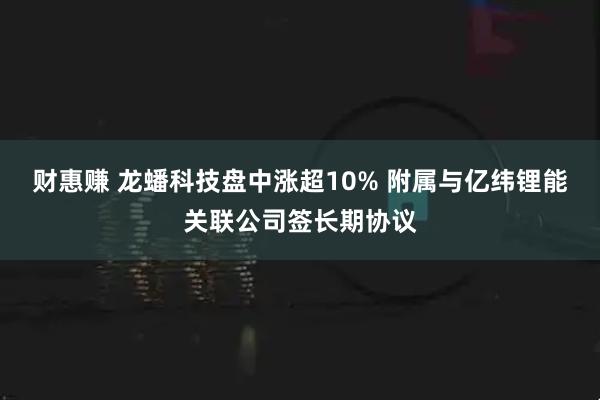 财惠赚 龙蟠科技盘中涨超10% 附属与亿纬锂能关联公司签长期协议