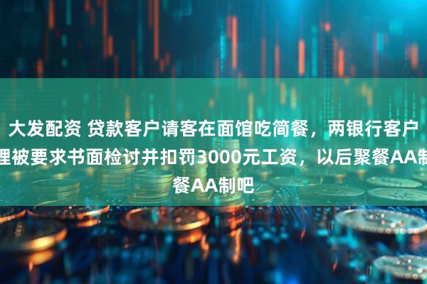大发配资 贷款客户请客在面馆吃简餐，两银行客户经理被要求书面检讨并扣罚3000元工资，以后聚餐AA制吧