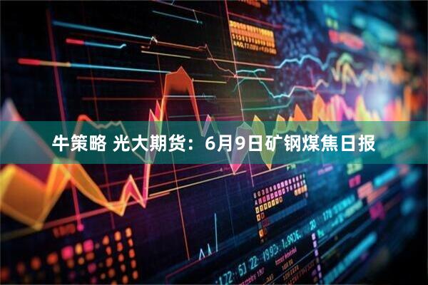牛策略 光大期货：6月9日矿钢煤焦日报