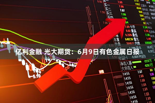 亿利金融 光大期货：6月9日有色金属日报