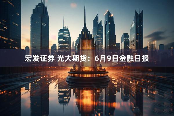 宏发证券 光大期货：6月9日金融日报