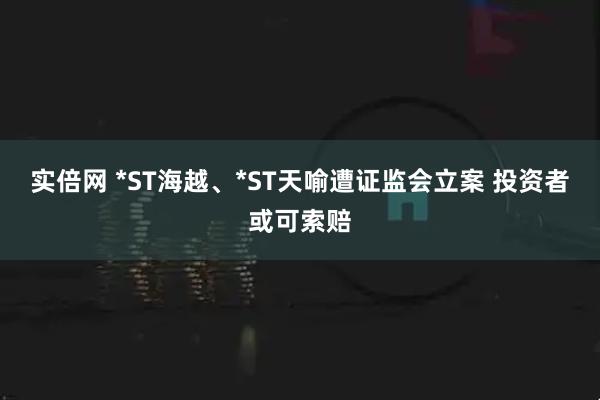 实倍网 *ST海越、*ST天喻遭证监会立案 投资者或可索赔