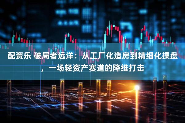 配资乐 破局者远洋：从工厂化造房到精细化操盘，一场轻资产赛道的降维打击