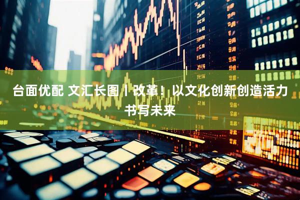 台面优配 文汇长图丨改革！以文化创新创造活力书写未来