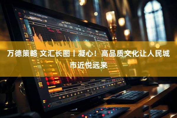 万德策略 文汇长图丨凝心！高品质文化让人民城市近悦远来