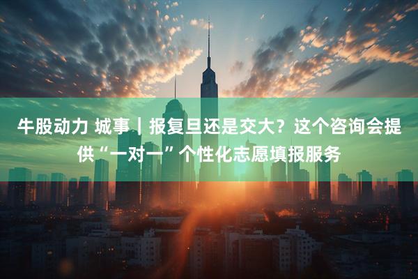 牛股动力 城事｜报复旦还是交大？这个咨询会提供“一对一”个性化志愿填报服务