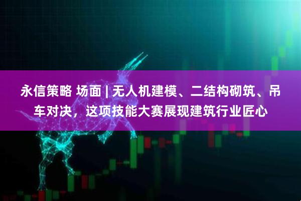 永信策略 场面 | 无人机建模、二结构砌筑、吊车对决，这项技能大赛展现建筑行业匠心