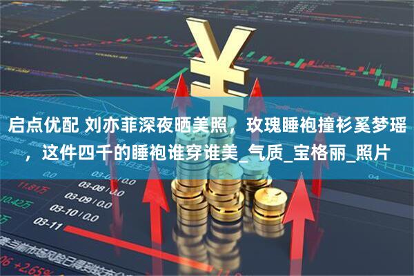 启点优配 刘亦菲深夜晒美照，玫瑰睡袍撞衫奚梦瑶，这件四千的睡袍谁穿谁美_气质_宝格丽_照片
