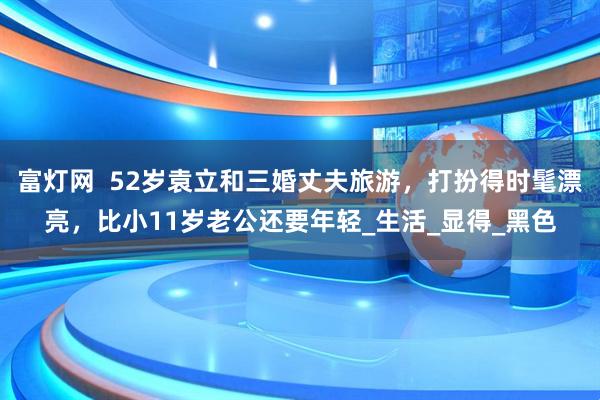 富灯网  52岁袁立和三婚丈夫旅游，打扮得时髦漂亮，比小11岁老公还要年轻_生活_显得_黑色