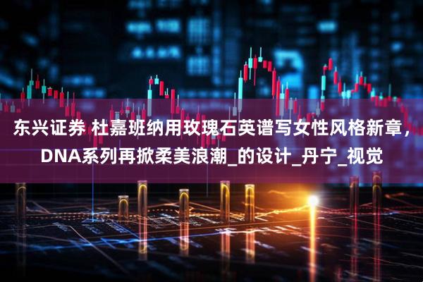 东兴证券 杜嘉班纳用玫瑰石英谱写女性风格新章，DNA系列再掀柔美浪潮_的设计_丹宁_视觉