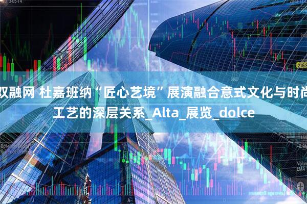 双融网 杜嘉班纳“匠心艺境”展演融合意式文化与时尚工艺的深层关系_Alta_展览_dolce