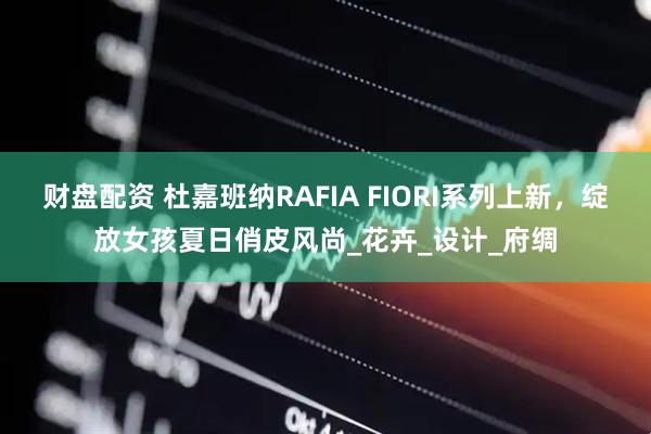 财盘配资 杜嘉班纳RAFIA FIORI系列上新，绽放女孩夏日俏皮风尚_花卉_设计_府绸