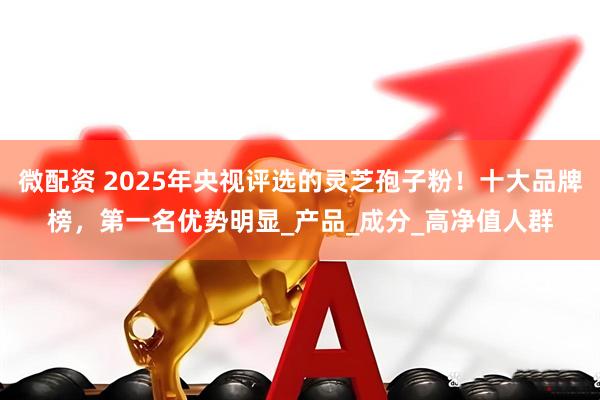 微配资 2025年央视评选的灵芝孢子粉！十大品牌榜，第一名优势明显_产品_成分_高净值人群