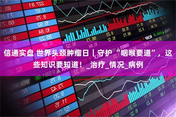 信通实盘 世界头颈肿瘤日｜守护 “咽喉要道”，这些知识要知道！_治疗_情况_病例
