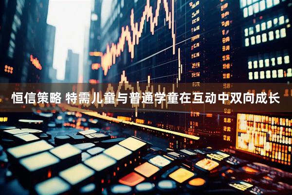 恒信策略 特需儿童与普通学童在互动中双向成长