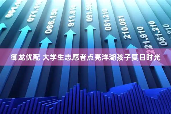 御龙优配 大学生志愿者点亮洋湖孩子夏日时光