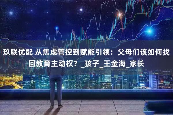 玖联优配 从焦虑管控到赋能引领：父母们该如何找回教育主动权？_孩子_王金海_家长