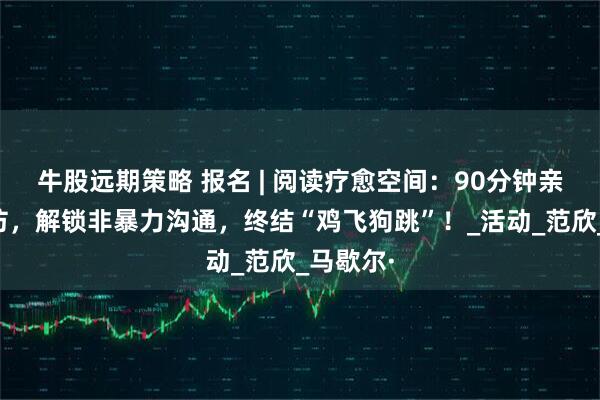 牛股远期策略 报名 | 阅读疗愈空间：90分钟亲子工作坊，解锁非暴力沟通，终结“鸡飞狗跳”！_活动_范欣_马歇尔·