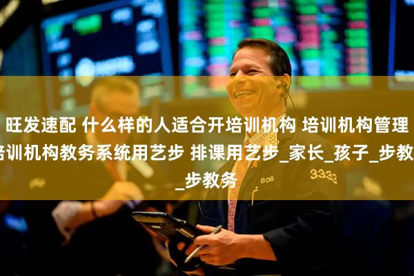 旺发速配 什么样的人适合开培训机构 培训机构管理 培训机构教务系统用艺步 排课用艺步_家长_孩子_步教务