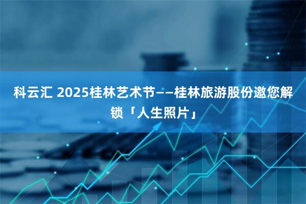 科云汇 2025桂林艺术节——桂林旅游股份邀您解锁「人生照片」