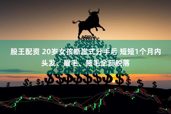 股王配资 20岁女孩断崖式分手后 短短1个月内头发、眉毛、腋毛全部脱落