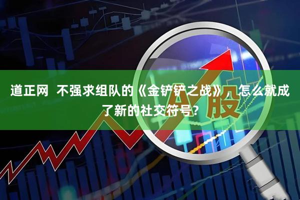 道正网  不强求组队的《金铲铲之战》，怎么就成了新的社交符号？