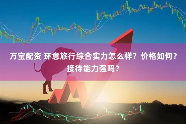 万宝配资 环意旅行综合实力怎么样？价格如何？接待能力强吗？