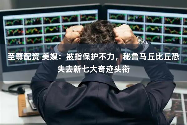 至尊配资 美媒：被指保护不力，秘鲁马丘比丘恐失去新七大奇迹头衔