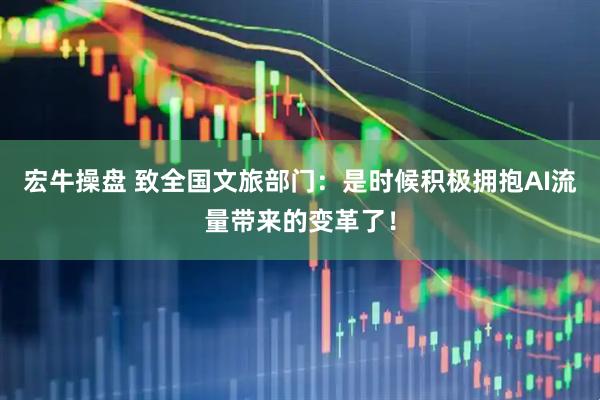 宏牛操盘 致全国文旅部门：是时候积极拥抱AI流量带来的变革了！