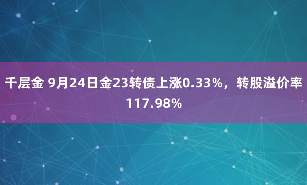 千层金 9月24日金23转债上涨0.33%，转股溢价率117.98%