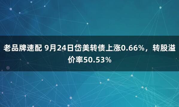 老品牌速配 9月24日岱美转债上涨0.66%，转股溢价率50.53%