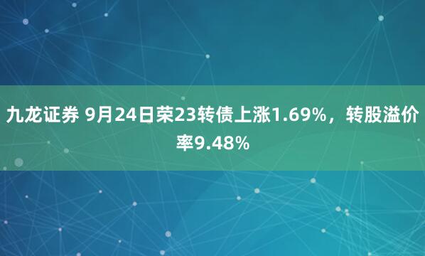 九龙证券 9月24日荣23转债上涨1.69%，转股溢价率9.48%