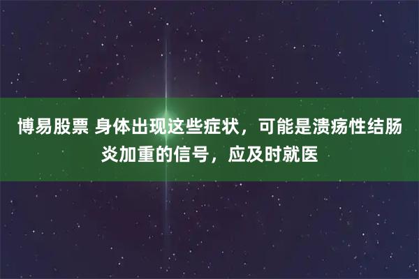 博易股票 身体出现这些症状，可能是溃疡性结肠炎加重的信号，应及时就医