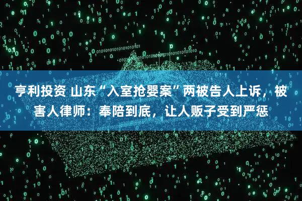 亨利投资 山东“入室抢婴案”两被告人上诉，被害人律师：奉陪到底，让人贩子受到严惩