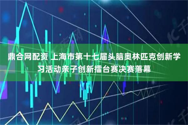鼎合网配资 上海市第十七届头脑奥林匹克创新学习活动亲子创新擂台赛决赛落幕