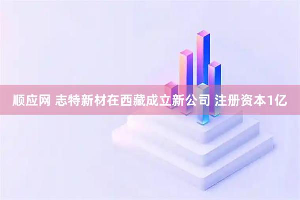 顺应网 志特新材在西藏成立新公司 注册资本1亿