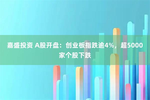 嘉盛投资 A股开盘：创业板指跌逾4%，超5000家个股下跌
