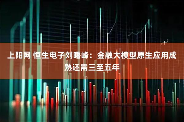 上阳网 恒生电子刘曙峰：金融大模型原生应用成熟还需三至五年